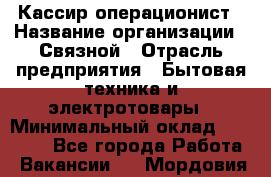 Кассир-операционист › Название организации ­ Связной › Отрасль предприятия ­ Бытовая техника и электротовары › Минимальный оклад ­ 35 000 - Все города Работа » Вакансии   . Мордовия респ.